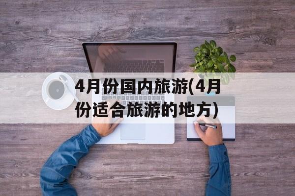 4月份国内旅游(4月份适合旅游的地方)-第1张图片-