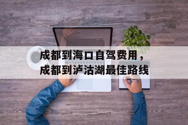 成都到海口自驾费用，成都到泸沽湖最佳路线-第1张图片-