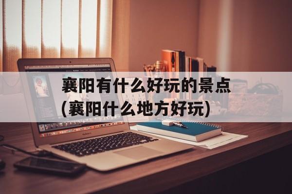 襄阳有什么好玩的景点(襄阳什么地方好玩)-第1张图片-