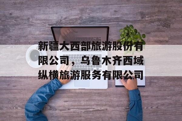 新疆大西部旅游股份有限公司，乌鲁木齐西域纵横旅游服务有限公司-第1张图片-