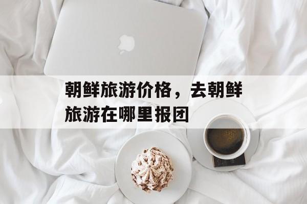 朝鲜旅游价格，去朝鲜旅游在哪里报团-第1张图片-
