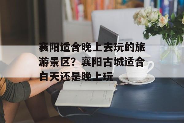 襄阳适合晚上去玩的旅游景区？襄阳古城适合白天还是晚上玩-第1张图片-