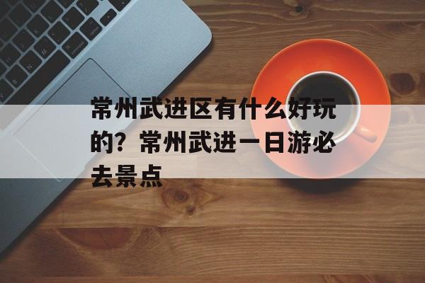 常州武进区有什么好玩的？常州武进一日游必去景点-第1张图片-