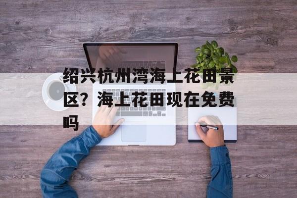 绍兴杭州湾海上花田景区？海上花田现在免费吗-第1张图片-