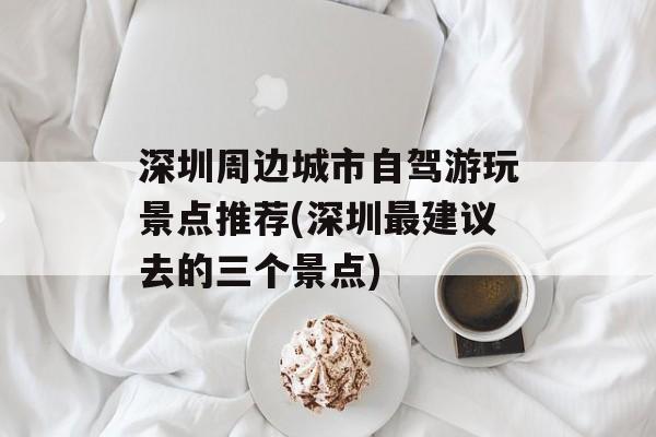 深圳周边城市自驾游玩景点推荐(深圳最建议去的三个景点)-第1张图片-
