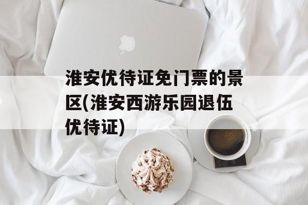 淮安优待证免门票的景区(淮安西游乐园退伍优待证)-第1张图片-