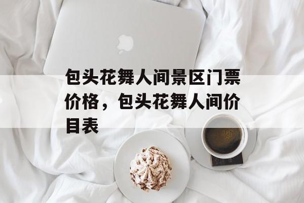 包头花舞人间景区门票价格，包头花舞人间价目表-第1张图片-