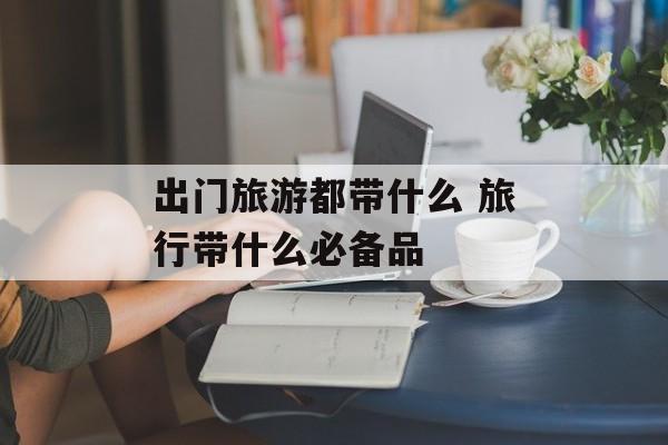 出门旅游都带什么 旅行带什么必备品-第1张图片-