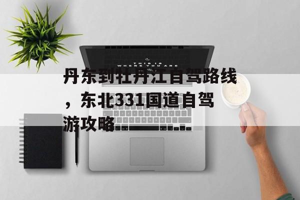 丹东到牡丹江自驾路线，东北331国道自驾游攻略-第1张图片-