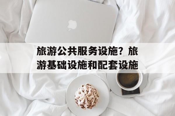 旅游公共服务设施？旅游基础设施和配套设施-第1张图片-