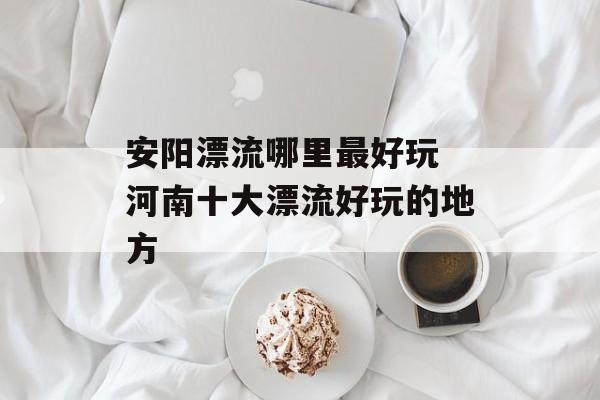 安阳漂流哪里最好玩 河南十大漂流好玩的地方-第1张图片-