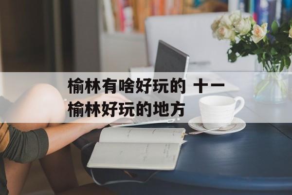 榆林有啥好玩的 十一榆林好玩的地方-第1张图片-