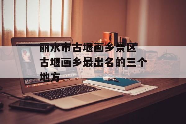 丽水市古堰画乡景区 古堰画乡最出名的三个地方-第1张图片-