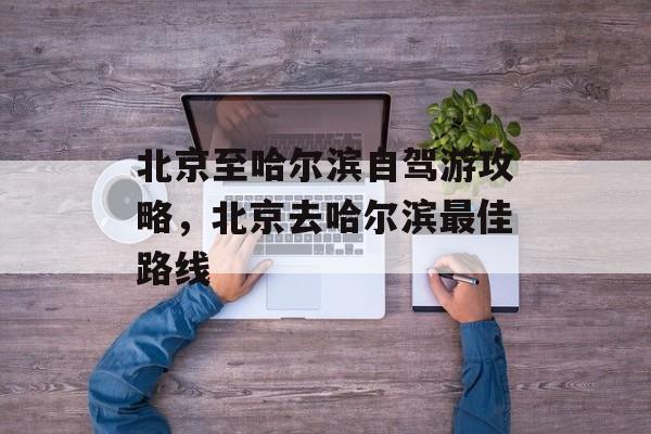 北京至哈尔滨自驾游攻略，北京去哈尔滨最佳路线-第1张图片-