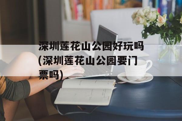 深圳莲花山公园好玩吗(深圳莲花山公园要门票吗)-第1张图片-