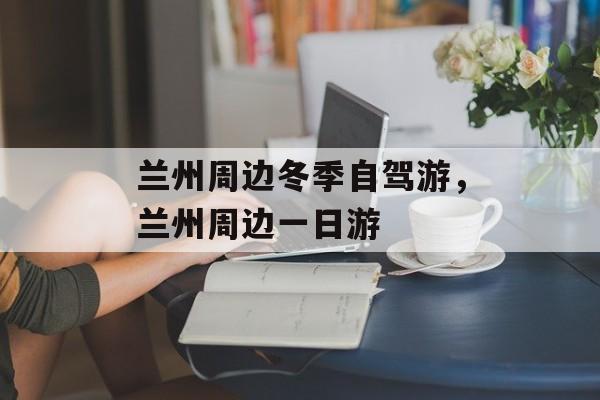 兰州周边冬季自驾游，兰州周边一日游-第1张图片-