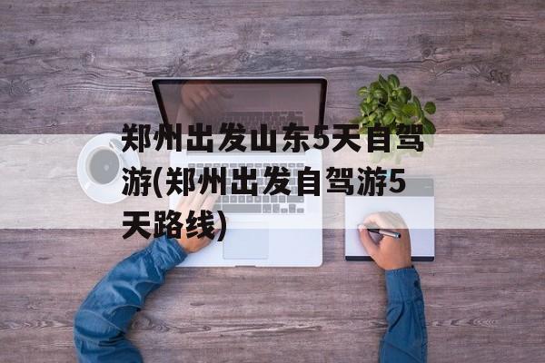 郑州出发山东5天自驾游(郑州出发自驾游5天路线)-第1张图片-