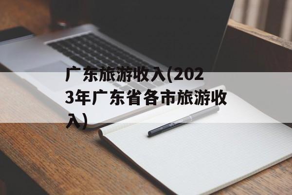 广东旅游收入(2023年广东省各市旅游收入)-第1张图片-