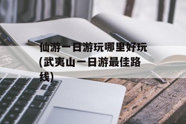 仙游一日游玩哪里好玩(武夷山一日游最佳路线)-第1张图片-