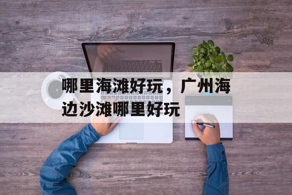 哪里海滩好玩，广州海边沙滩哪里好玩-第1张图片-