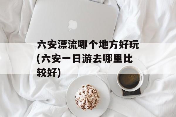 六安漂流哪个地方好玩(六安一日游去哪里比较好)-第1张图片-