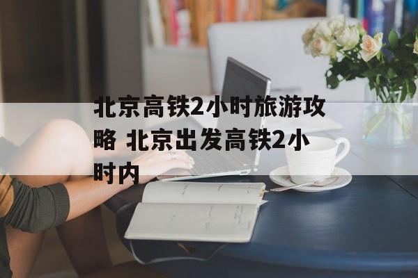 北京高铁2小时旅游攻略 北京出发高铁2小时内-第1张图片-