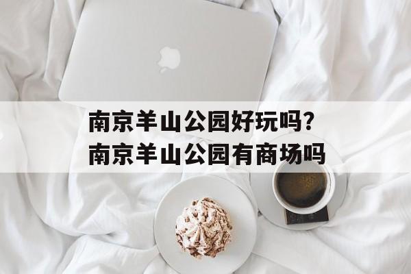 南京羊山公园好玩吗？南京羊山公园有商场吗-第1张图片-