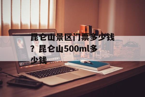 昆仑山景区门票多少钱？昆仑山500ml多少钱-第1张图片-