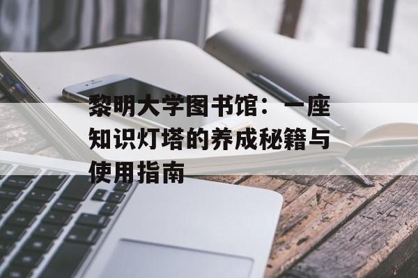 黎明大学图书馆:一座知识灯塔的养成秘籍与使用指南-第1张图片- 黎明大学图书馆:一座知识灯塔的养成秘籍与使用指南-第1张图片-