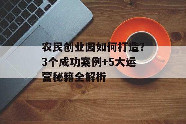 农民创业园如何打造?3个成功案例+5大运营秘籍全解析-第1张图片- 农民创业园如何打造?3个成功案例+5大运营秘籍全解析-第1张图片-