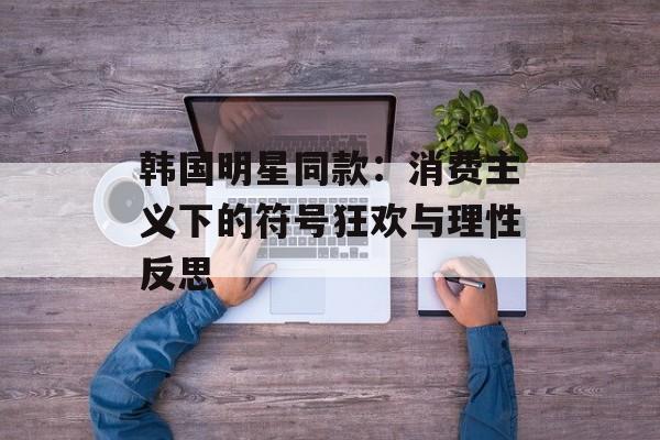 韩国明星同款:消费主义下的符号狂欢与理性反思-第1张图片- 韩国明星同款:消费主义下的符号狂欢与理性反思-第1张图片-