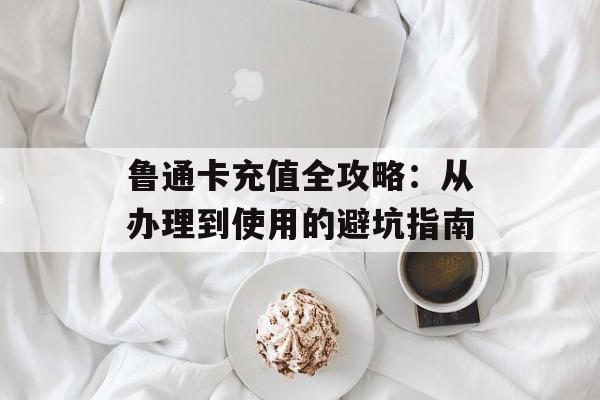 鲁通卡充值全攻略:从办理到使用的避坑指南-第1张图片- 鲁通卡充值全攻略:从办理到使用的避坑指南-第1张图片-