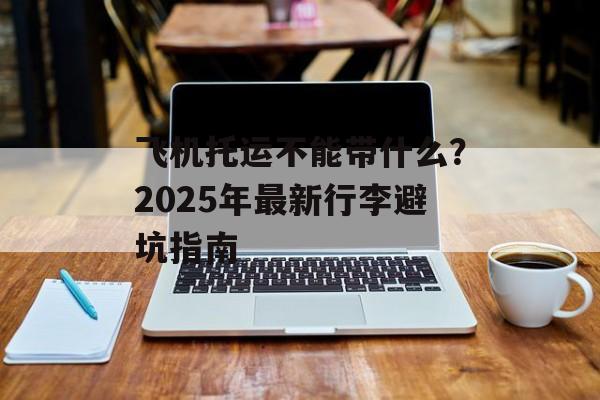 飞机托运不能带什么？2025年最新行李避坑指南-第1张图片-