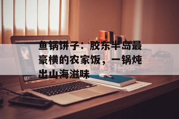 鱼锅饼子:胶东半岛最豪横的农家饭,一锅炖出山海滋味-第1张图片- 鱼锅饼子:胶东半岛最豪横的农家饭,一锅炖出山海滋味-第1张图片-