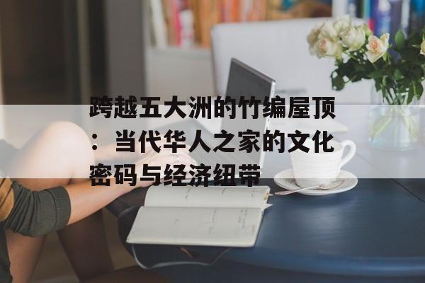 跨越五大洲的竹编屋顶:当代华人之家的文化密码与经济纽带-第1张图片- 跨越五大洲的竹编屋顶:当代华人之家的文化密码与经济纽带-第1张图片-