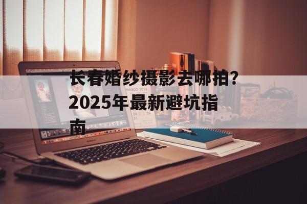 长春婚纱摄影去哪拍?2025年最新避坑指南-第1张图片- 长春婚纱摄影去哪拍?2025年最新避坑指南-第1张图片-