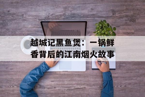 越城记黑鱼煲:一锅鲜香背后的江南烟火故事-第1张图片- 越城记黑鱼煲:一锅鲜香背后的江南烟火故事-第1张图片-