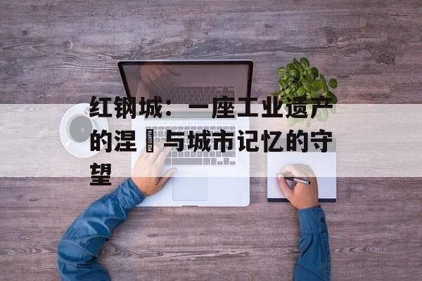 红钢城:一座工业遗产的涅槃与城市记忆的守望-第1张图片- 红钢城:一座工业遗产的涅槃与城市记忆的守望-第1张图片-