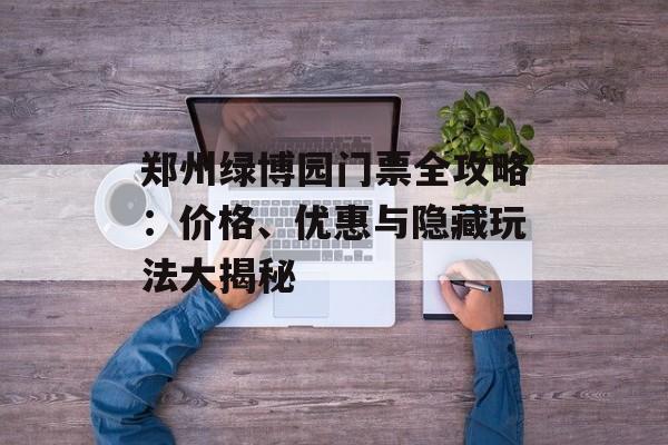 郑州绿博园门票全攻略:价格、优惠与隐藏玩法大揭秘-第1张图片- 郑州绿博园门票全攻略:价格、优惠与隐藏玩法大揭秘-第1张图片-