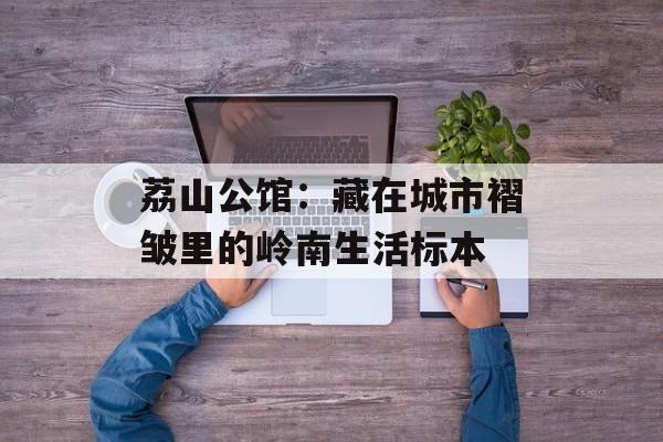 荔山公馆:藏在城市褶皱里的岭南生活标本-第1张图片- 荔山公馆:藏在城市褶皱里的岭南生活标本-第1张图片-