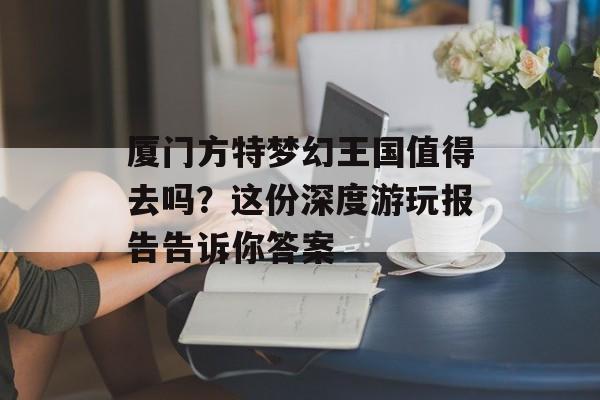 厦门方特梦幻王国值得去吗?这份深度游玩报告告诉你答案-第1张图片- 厦门方特梦幻王国值得去吗?这份深度游玩报告告诉你答案-第1张图片-