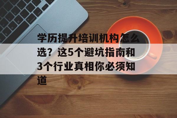 学历提升培训机构怎么选？这5个避坑指南和3个行业真相你必须知道-第1张图片-