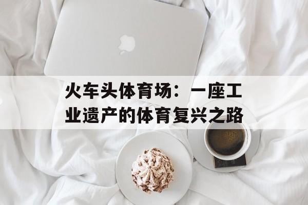 火车头体育场:一座工业遗产的体育复兴之路-第1张图片- 火车头体育场:一座工业遗产的体育复兴之路-第1张图片-