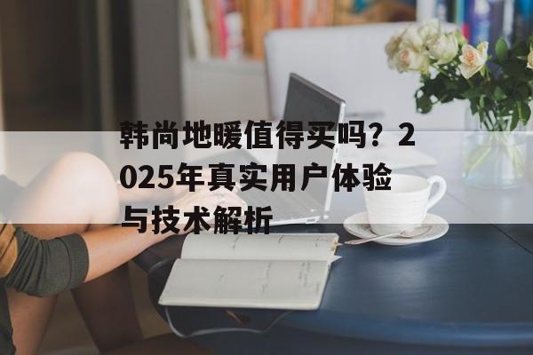 韩尚地暖值得买吗?2025年真实用户体验与技术解析-第1张图片- 韩尚地暖值得买吗?2025年真实用户体验与技术解析-第1张图片-
