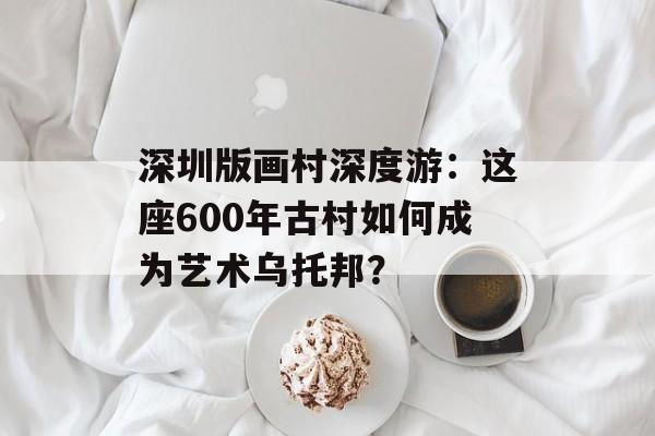 深圳版画村深度游:这座600年古村如何成为艺术乌托邦?-第1张图片- 深圳版画村深度游:这座600年古村如何成为艺术乌托邦?-第1张图片-