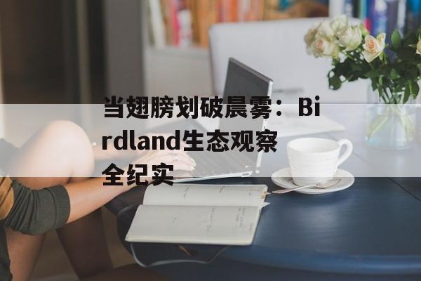当翅膀划破晨雾:Birdland生态观察全纪实-第1张图片- 当翅膀划破晨雾:Birdland生态观察全纪实-第1张图片-