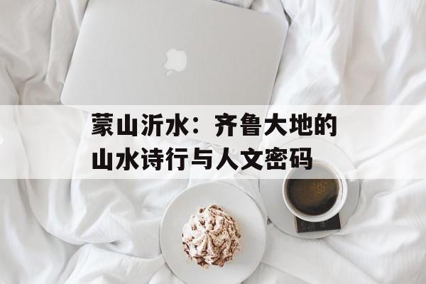 蒙山沂水:齐鲁大地的山水诗行与人文密码-第1张图片- 蒙山沂水:齐鲁大地的山水诗行与人文密码-第1张图片-