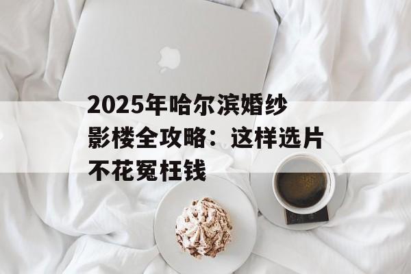 2025年哈尔滨婚纱影楼全攻略:这样选片不花冤枉钱-第1张图片- 2025年哈尔滨婚纱影楼全攻略:这样选片不花冤枉钱-第1张图片-