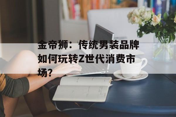 金帝狮:传统男装品牌如何玩转Z世代消费市场?-第1张图片- 金帝狮:传统男装品牌如何玩转Z世代消费市场?-第1张图片-