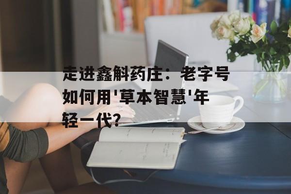 走进鑫斛药庄:老字号如何用'草本智慧'年轻一代?-第1张图片- 走进鑫斛药庄:老字号如何用'草本智慧'年轻一代?-第1张图片-